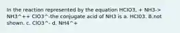 In the reaction represented by the equation HCIO3, + NH3-> NH3^++ CIO3^-the conjugate acid of NH3 is a. HCI03. B.not shown. c. ClO3^- d. NH4^+