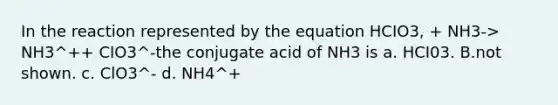 In the reaction represented by the equation HCIO3, + NH3-> NH3^++ CIO3^-the conjugate acid of NH3 is a. HCI03. B.not shown. c. ClO3^- d. NH4^+