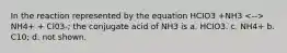 In the reaction represented by the equation HCIO3 +NH3 NH4+ + Cl03-; the conjugate acid of NH3 is a. HCIO3. c. NH4+ b. C10; d. not shown.