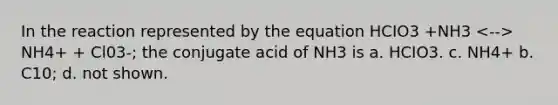 In the reaction represented by the equation HCIO3 +NH3 NH4+ + Cl03-; the conjugate acid of NH3 is a. HCIO3. c. NH4+ b. C10; d. not shown.