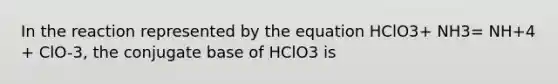 In the reaction represented by the equation HClO3+ NH3= NH+4 + ClO-3, the conjugate base of HClO3 is