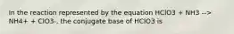 In the reaction represented by the equation HClO3 + NH3 --> NH4+ + ClO3-, the conjugate base of HClO3 is