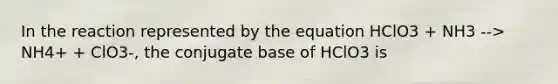 In the reaction represented by the equation HClO3 + NH3 --> NH4+ + ClO3-, the conjugate base of HClO3 is