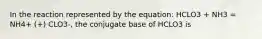 In the reaction represented by the equation: HCLO3 + NH3 = NH4+ (+) CLO3-, the conjugate base of HCLO3 is