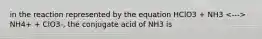 in the reaction represented by the equation HClO3 + NH3 NH4+ + ClO3-, the conjugate acid of NH3 is