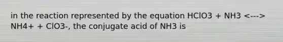 in the reaction represented by the equation HClO3 + NH3 NH4+ + ClO3-, the conjugate acid of NH3 is