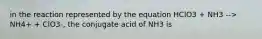 in the reaction represented by the equation HClO3 + NH3 --> NH4+ + ClO3-, the conjugate acid of NH3 is