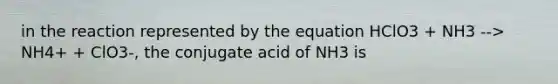 in the reaction represented by the equation HClO3 + NH3 --> NH4+ + ClO3-, the conjugate acid of NH3 is