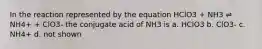 In the reaction represented by the equation HClO3 + NH3 ⇌ NH4+ + ClO3- the conjugate acid of NH3 is a. HClO3 b. ClO3- c. NH4+ d. not shown