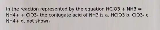 In the reaction represented by the equation HClO3 + NH3 ⇌ NH4+ + ClO3- the conjugate acid of NH3 is a. HClO3 b. ClO3- c. NH4+ d. not shown