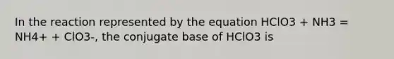 In the reaction represented by the equation HClO3 + NH3 = NH4+ + ClO3-, the conjugate base of HClO3 is