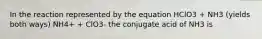 In the reaction represented by the equation HClO3 + NH3 (yields both ways) NH4+ + ClO3- the conjugate acid of NH3 is