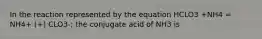 In the reaction represented by the equation HCLO3 +NH4 = NH4+ (+) CLO3-; the conjugate acid of NH3 is