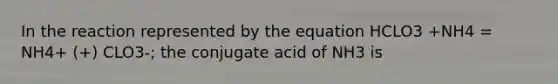 In the reaction represented by the equation HCLO3 +NH4 = NH4+ (+) CLO3-; the conjugate acid of NH3 is