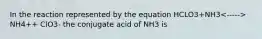 In the reaction represented by the equation HCLO3+NH3 NH4++ ClO3- the conjugate acid of NH3 is