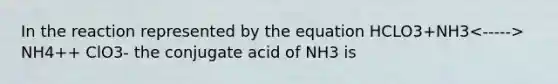 In the reaction represented by the equation HCLO3+NH3 NH4++ ClO3- the conjugate acid of NH3 is