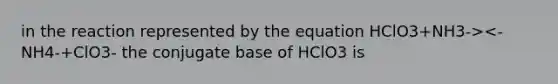 in the reaction represented by the equation HClO3+NH3-><- NH4-+ClO3- the conjugate base of HClO3 is