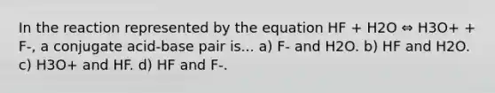 In the reaction represented by the equation HF + H2O ⇔ H3O+ + F-, a conjugate acid-base pair is... a) F- and H2O. b) HF and H2O. c) H3O+ and HF. d) HF and F-.