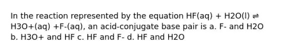 In the reaction represented by the equation HF(aq) + H2O(l) ⇌ H3O+(aq) +F-(aq), an acid-conjugate base pair is a. F- and H2O b. H3O+ and HF c. HF and F- d. HF and H2O