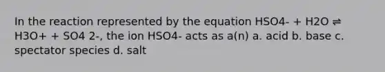 In the reaction represented by the equation HSO4- + H2O ⇌ H3O+ + SO4 2-, the ion HSO4- acts as a(n) a. acid b. base c. spectator species d. salt