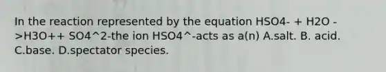 In the reaction represented by the equation HSO4- + H2O ->H3O++ SO4^2-the ion HSO4^-acts as a(n) A.salt. B. acid. C.base. D.spectator species.