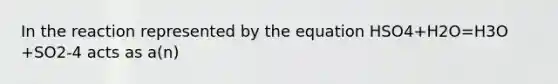 In the reaction represented by the equation HSO4+H2O=H3O +SO2-4 acts as a(n)