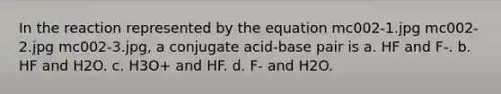 In the reaction represented by the equation mc002-1.jpg mc002-2.jpg mc002-3.jpg, a conjugate acid-base pair is a. HF and F-. b. HF and H2O. c. H3O+ and HF. d. F- and H2O.