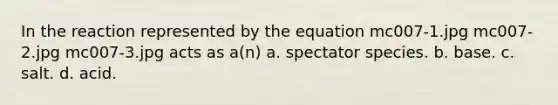 In the reaction represented by the equation mc007-1.jpg mc007-2.jpg mc007-3.jpg acts as a(n) a. spectator species. b. base. c. salt. d. acid.