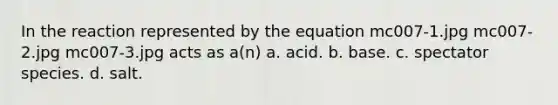 In the reaction represented by the equation mc007-1.jpg mc007-2.jpg mc007-3.jpg acts as a(n) a. acid. b. base. c. spectator species. d. salt.