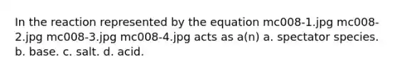 In the reaction represented by the equation mc008-1.jpg mc008-2.jpg mc008-3.jpg mc008-4.jpg acts as a(n) a. spectator species. b. base. c. salt. d. acid.