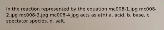 In the reaction represented by the equation mc008-1.jpg mc008-2.jpg mc008-3.jpg mc008-4.jpg acts as a(n) a. acid. b. base. c. spectator species. d. salt.