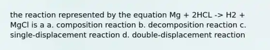 the reaction represented by the equation Mg + 2HCL -> H2 + MgCl is a a. composition reaction b. decomposition reaction c. single-displacement reaction d. double-displacement reaction