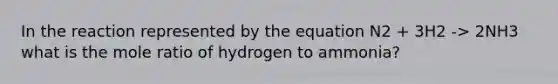 In the reaction represented by the equation N2 + 3H2 -> 2NH3 what is the mole ratio of hydrogen to ammonia?