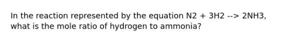 In the reaction represented by the equation N2 + 3H2 --> 2NH3, what is the mole ratio of hydrogen to ammonia?