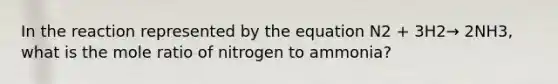 In the reaction represented by the equation N2 + 3H2→ 2NH3, what is the mole ratio of nitrogen to ammonia?