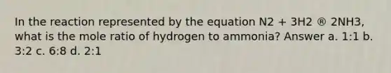 In the reaction represented by the equation N2 + 3H2 ® 2NH3, what is the mole ratio of hydrogen to ammonia? Answer a. 1:1 b. 3:2 c. 6:8 d. 2:1