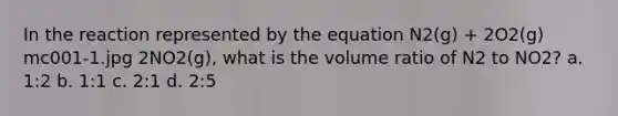 In the reaction represented by the equation N2(g) + 2O2(g) mc001-1.jpg 2NO2(g), what is the volume ratio of N2 to NO2? a. 1:2 b. 1:1 c. 2:1 d. 2:5