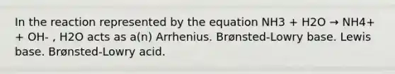 In the reaction represented by the equation NH3 + H2O → NH4+ + OH- , H2O acts as a(n) Arrhenius. Brønsted-Lowry base. Lewis base. Brønsted-Lowry acid.