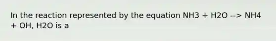 In the reaction represented by the equation NH3 + H2O --> NH4 + OH, H2O is a