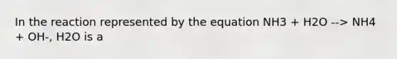 In the reaction represented by the equation NH3 + H2O --> NH4 + OH-, H2O is a