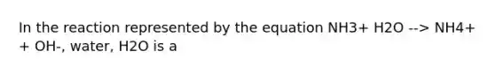 In the reaction represented by the equation NH3+ H2O --> NH4+ + OH-, water, H2O is a