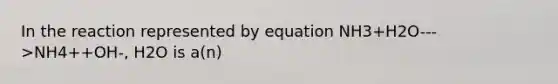 In the reaction represented by equation NH3+H2O--->NH4++OH-, H2O is a(n)