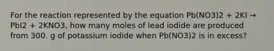 For the reaction represented by the equation Pb(NO3)2 + 2KI → PbI2 + 2KNO3, how many moles of lead iodide are produced from 300. g of potassium iodide when Pb(NO3)2 is in excess?