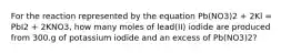 For the reaction represented by the equation Pb(NO3)2 + 2Kl = PbI2 + 2KNO3, how many moles of lead(II) iodide are produced from 300.g of potassium iodide and an excess of Pb(NO3)2?