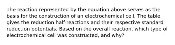 The reaction represented by the equation above serves as the basis for the construction of an electrochemical cell. The table gives the reduction half-reactions and their respective standard reduction potentials. Based on the overall reaction, which type of electrochemical cell was constructed, and why?