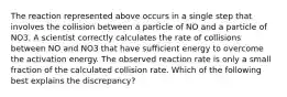 The reaction represented above occurs in a single step that involves the collision between a particle of NO and a particle of NO3. A scientist correctly calculates the rate of collisions between NO and NO3 that have sufficient energy to overcome the activation energy. The observed reaction rate is only a small fraction of the calculated collision rate. Which of the following best explains the discrepancy?