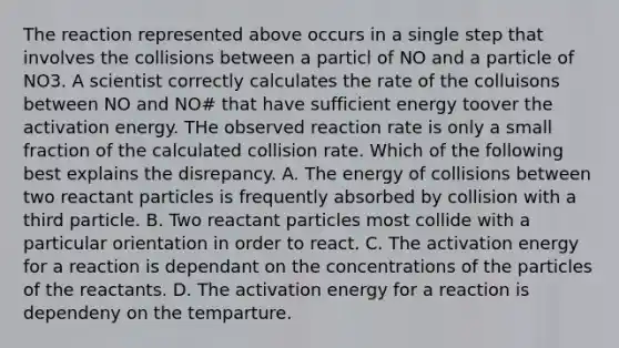 The reaction represented above occurs in a single step that involves the collisions between a particl of NO and a particle of NO3. A scientist correctly calculates the rate of the colluisons between NO and NO# that have sufficient energy toover the activation energy. THe observed reaction rate is only a small fraction of the calculated collision rate. Which of the following best explains the disrepancy. A. The energy of collisions between two reactant particles is frequently absorbed by collision with a third particle. B. Two reactant particles most collide with a particular orientation in order to react. C. The activation energy for a reaction is dependant on the concentrations of the particles of the reactants. D. The activation energy for a reaction is dependeny on the temparture.