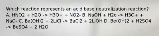 Which reaction represents an acid base neutralization reaction? A. HNO2 + H2O -> H3O+ + NO2- B. NaOH + H2o -> H3O+ + NaO- C. Ba(OH)2 + 2LiCl -> BaCl2 + 2LiOH D. Be(OH)2 + H2SO4 -> BeSO4 + 2 H2O