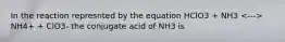 In the reaction represnted by the equation HClO3 + NH3 NH4+ + ClO3- the conjugate acid of NH3 is