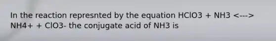 In the reaction represnted by the equation HClO3 + NH3 NH4+ + ClO3- the conjugate acid of NH3 is